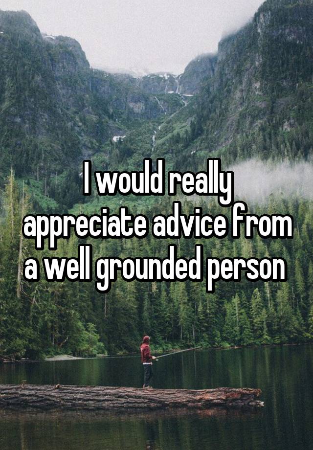 I would really appreciate advice from a well grounded person 