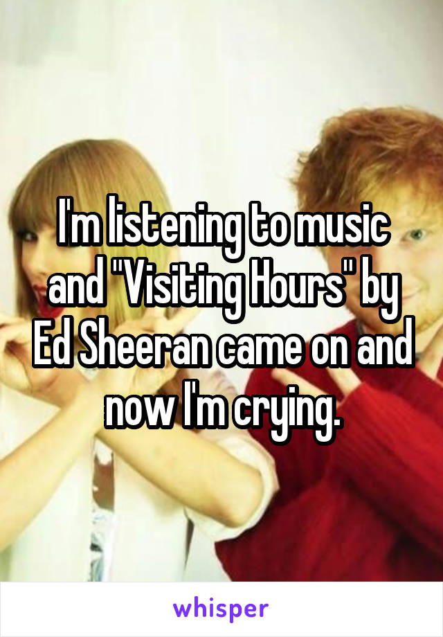 I'm listening to music and "Visiting Hours" by Ed Sheeran came on and now I'm crying.