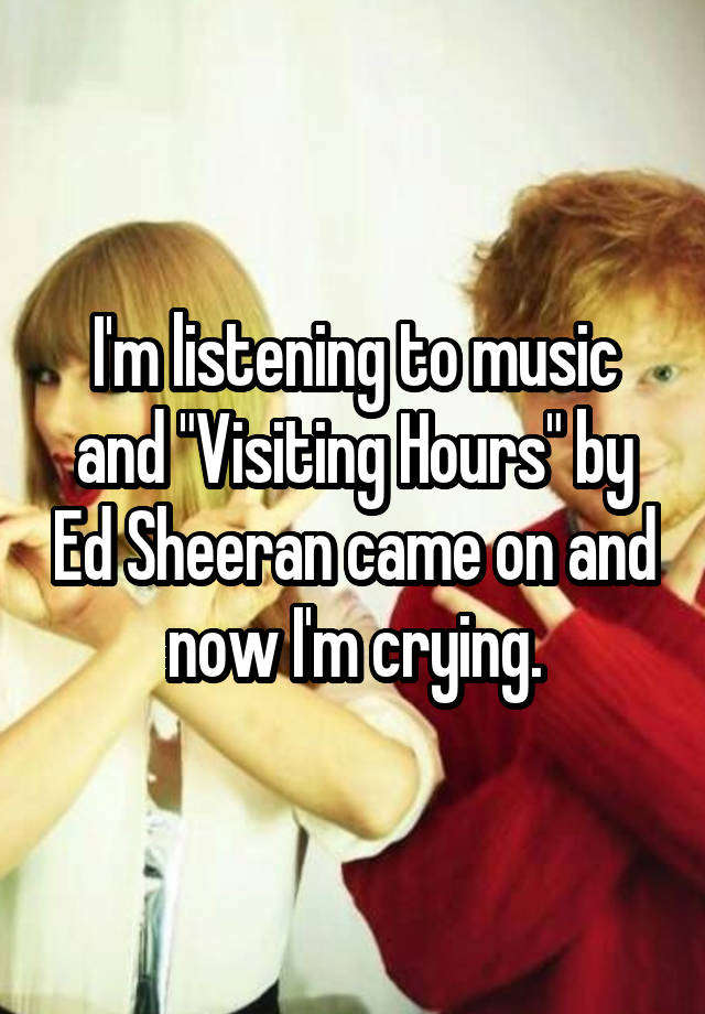 I'm listening to music and "Visiting Hours" by Ed Sheeran came on and now I'm crying.