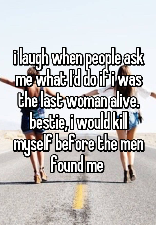 i laugh when people ask me what I'd do if i was the last woman alive.
bestie, i would kill myself before the men found me 