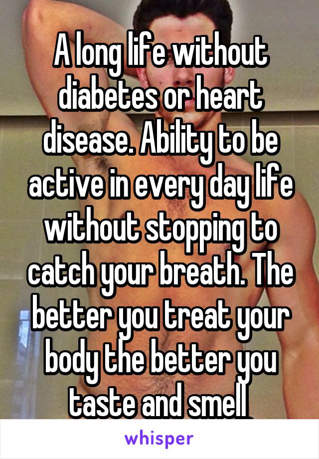 A long life without diabetes or heart disease. Ability to be active in every day life without stopping to catch your breath. The better you treat your body the better you taste and smell 