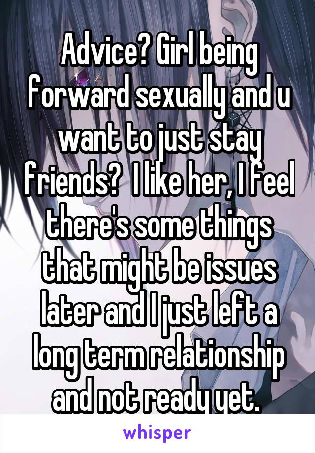 Advice? Girl being forward sexually and u want to just stay friends?  I like her, I feel there's some things that might be issues later and I just left a long term relationship and not ready yet. 