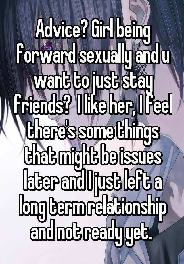 Advice? Girl being forward sexually and u want to just stay friends?  I like her, I feel there's some things that might be issues later and I just left a long term relationship and not ready yet. 