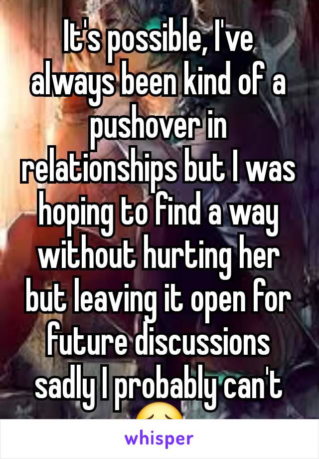 It's possible, I've always been kind of a pushover in relationships but I was hoping to find a way without hurting her but leaving it open for future discussions sadly I probably can't😔