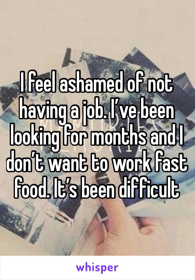 I feel ashamed of not having a job. I’ve been looking for months and I don’t want to work fast food. It’s been difficult 