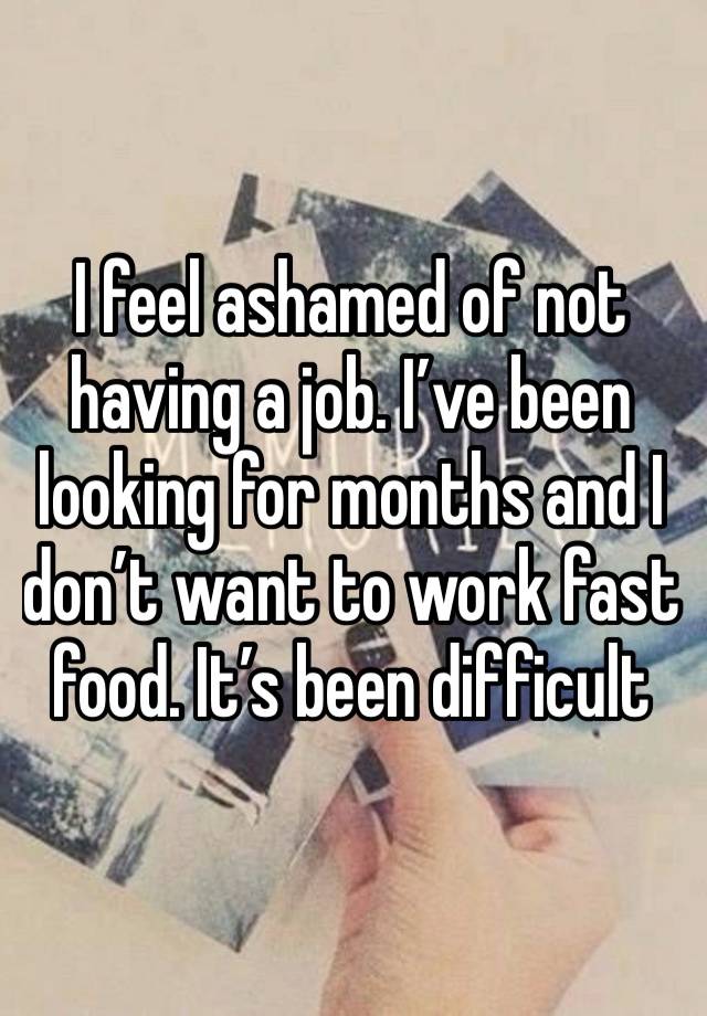 I feel ashamed of not having a job. I’ve been looking for months and I don’t want to work fast food. It’s been difficult 