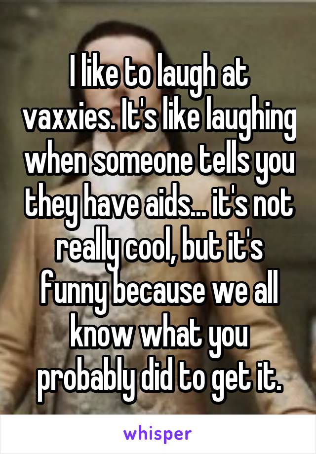 I like to laugh at vaxxies. It's like laughing when someone tells you they have aids... it's not really cool, but it's funny because we all know what you probably did to get it.