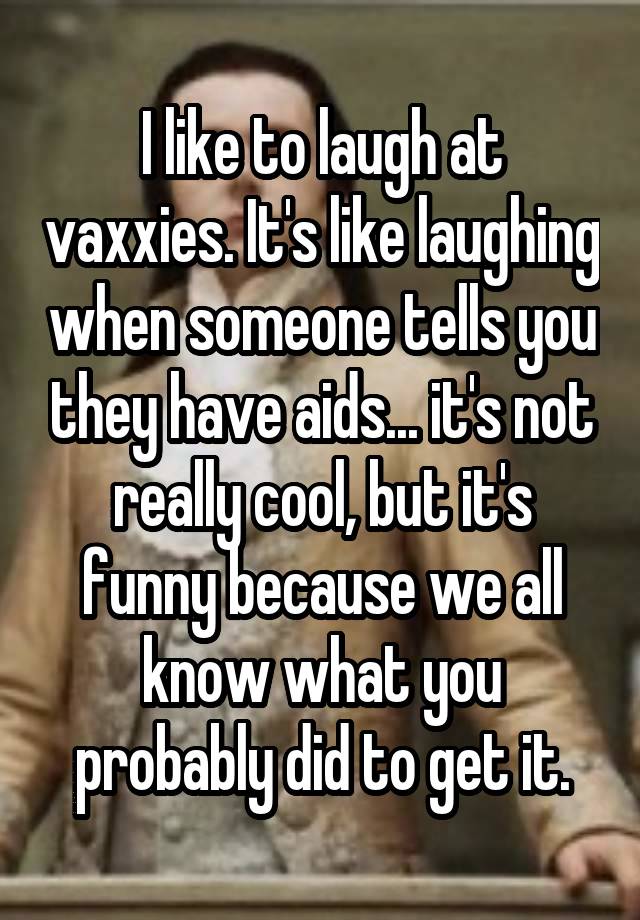 I like to laugh at vaxxies. It's like laughing when someone tells you they have aids... it's not really cool, but it's funny because we all know what you probably did to get it.