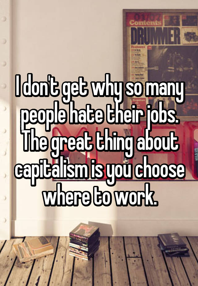 I don't get why so many people hate their jobs. The great thing about capitalism is you choose where to work.