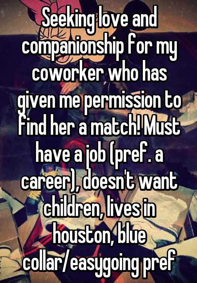 Seeking love and companionship for my coworker who has given me permission to find her a match! Must have a job (pref. a career), doesn't want children, lives in houston, blue collar/easygoing pref