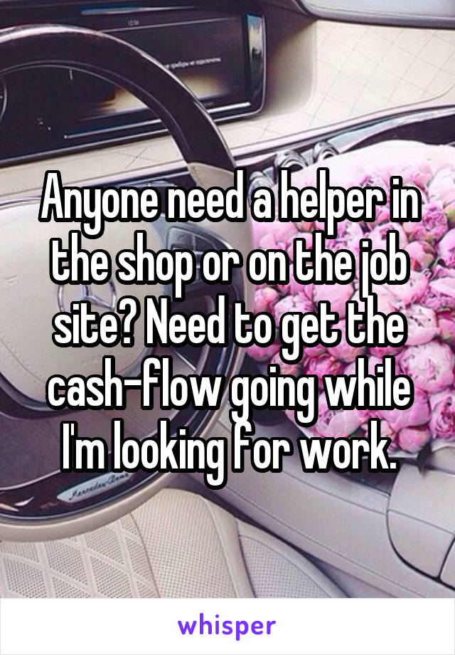 Anyone need a helper in the shop or on the job site? Need to get the cash-flow going while I'm looking for work.