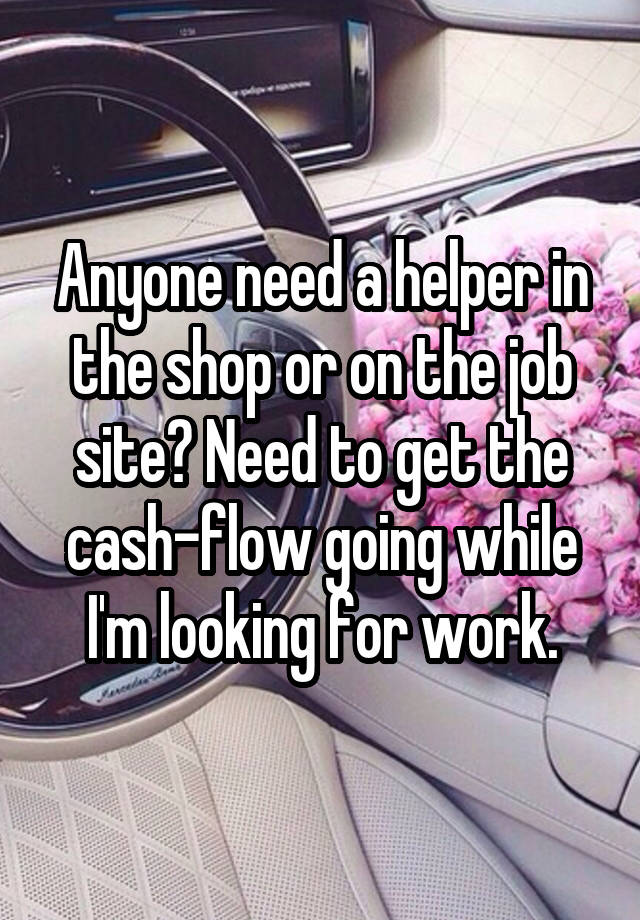 Anyone need a helper in the shop or on the job site? Need to get the cash-flow going while I'm looking for work.