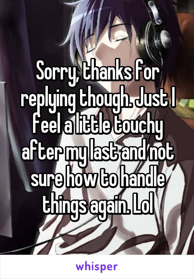 Sorry, thanks for replying though. Just I feel a little touchy after my last and not sure how to handle things again. Lol