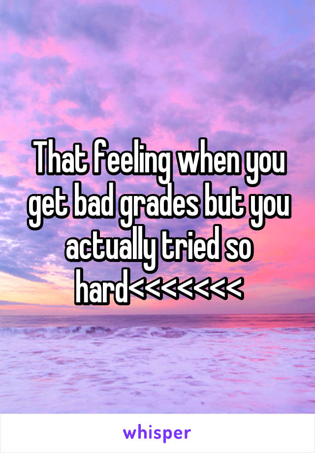 That feeling when you get bad grades but you actually tried so hard<<<<<<<