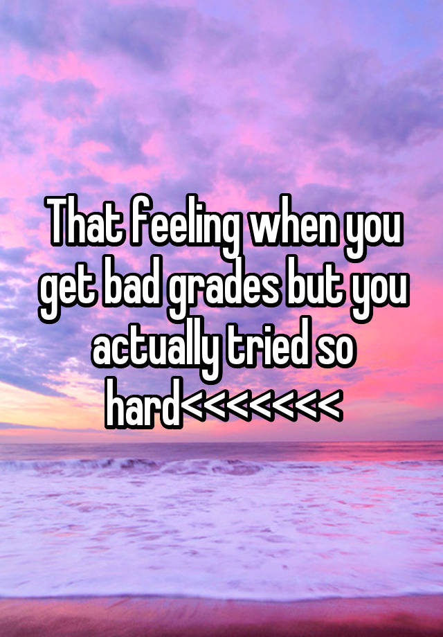 That feeling when you get bad grades but you actually tried so hard<<<<<<<