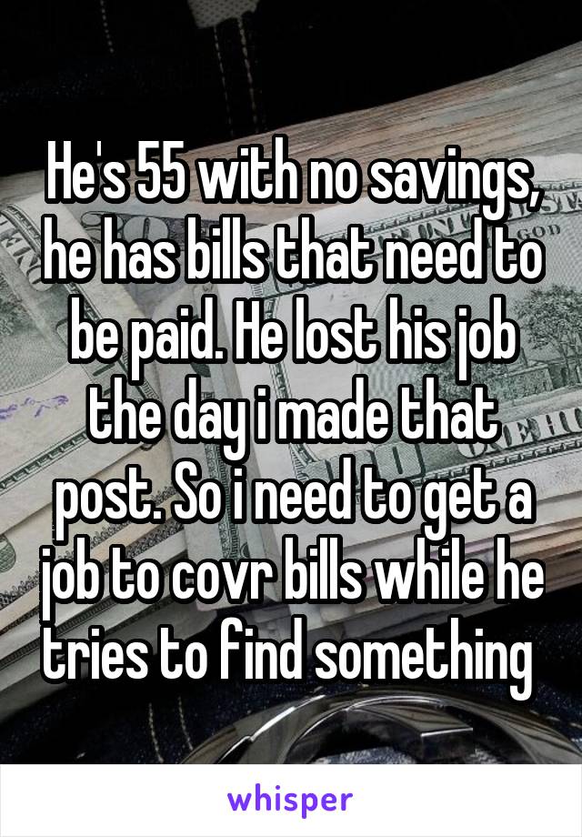 He's 55 with no savings, he has bills that need to be paid. He lost his job the day i made that post. So i need to get a job to covr bills while he tries to find something 