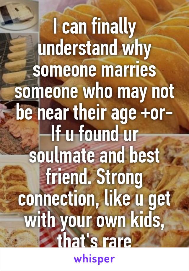 I can finally understand why someone marries someone who may not be near their age +or-
If u found ur soulmate and best friend. Strong connection, like u get with your own kids, that's rare