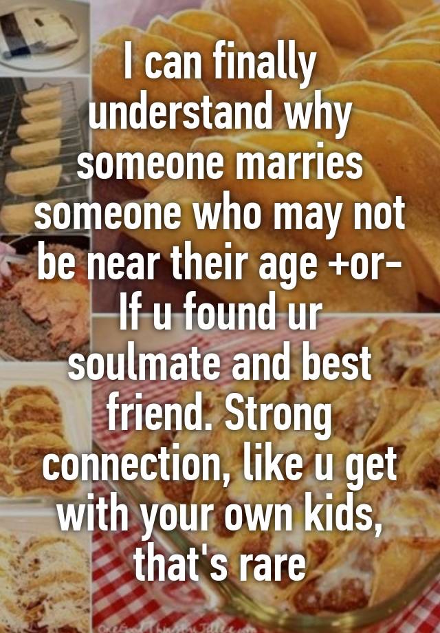 I can finally understand why someone marries someone who may not be near their age +or-
If u found ur soulmate and best friend. Strong connection, like u get with your own kids, that's rare