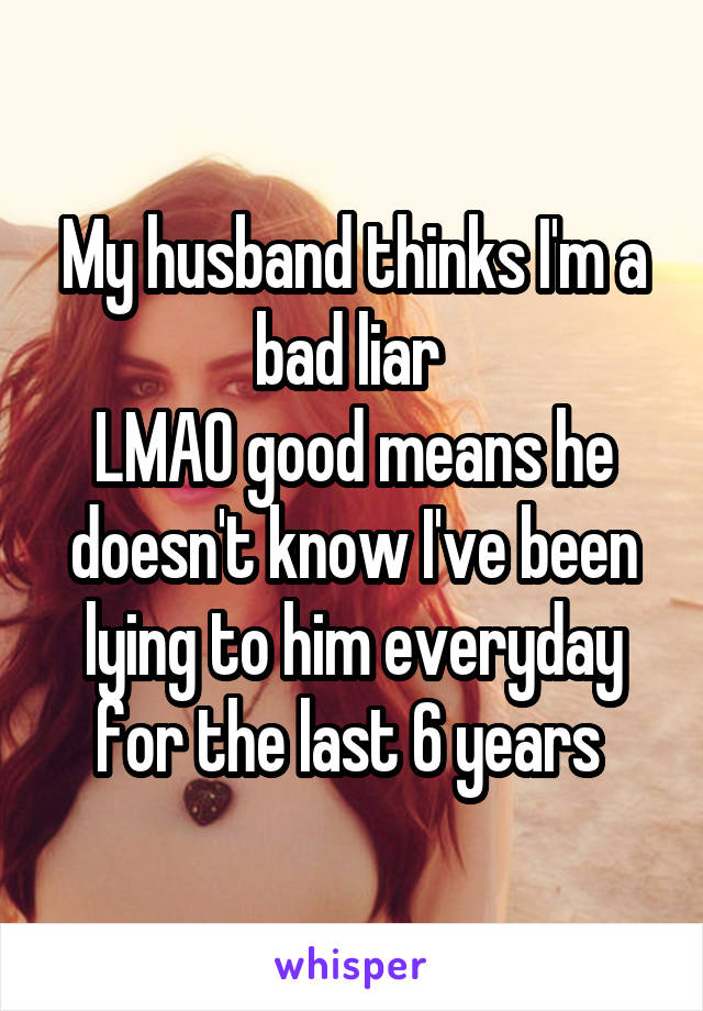 My husband thinks I'm a bad liar 
LMAO good means he doesn't know I've been lying to him everyday for the last 6 years 