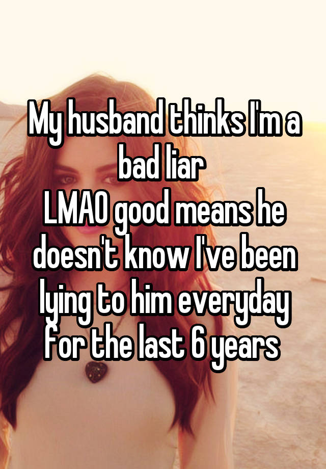 My husband thinks I'm a bad liar 
LMAO good means he doesn't know I've been lying to him everyday for the last 6 years 