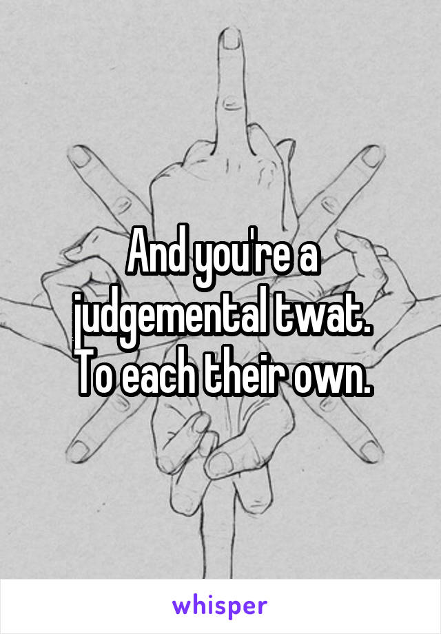 And you're a judgemental twat.
To each their own.