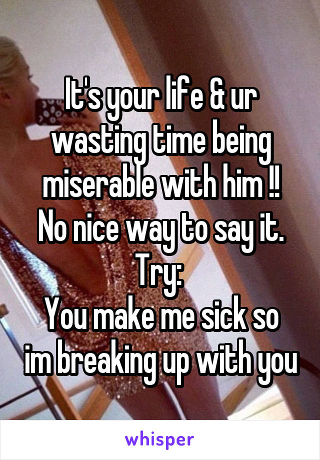 It's your life & ur wasting time being miserable with him !!
No nice way to say it.
Try: 
You make me sick so im breaking up with you