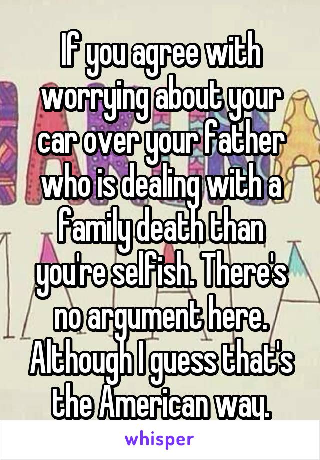 If you agree with worrying about your car over your father who is dealing with a family death than you're selfish. There's no argument here.
Although I guess that's the American way.