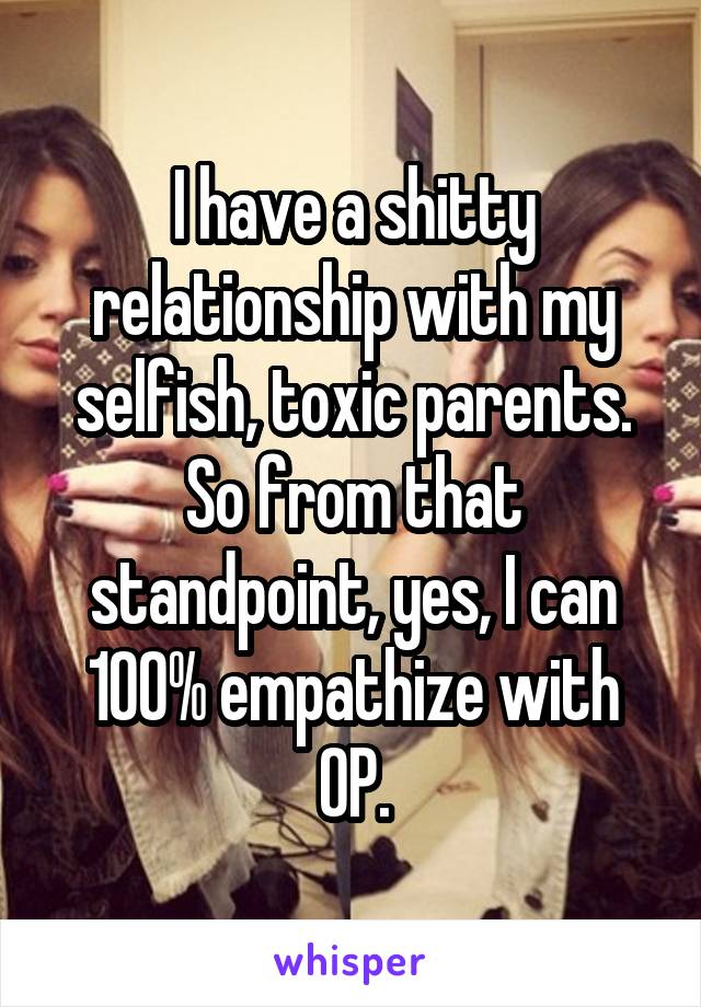 I have a shitty relationship with my selfish, toxic parents.
So from that standpoint, yes, I can 100% empathize with OP.