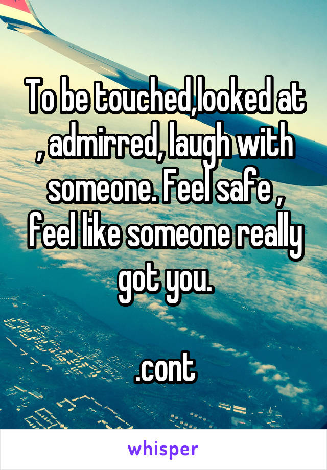 To be touched,looked at , admirred, laugh with someone. Feel safe , feel like someone really got you.

.cont