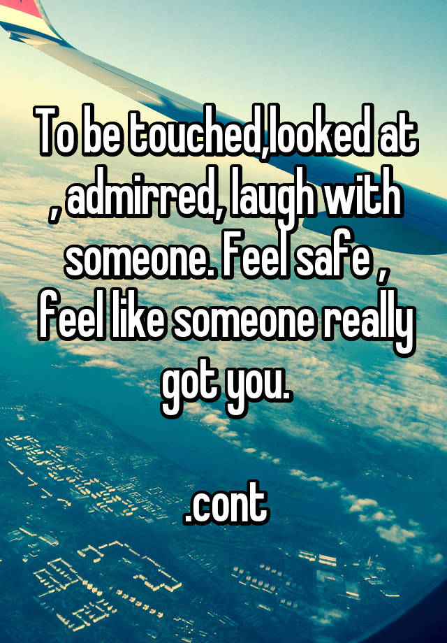 To be touched,looked at , admirred, laugh with someone. Feel safe , feel like someone really got you.

.cont