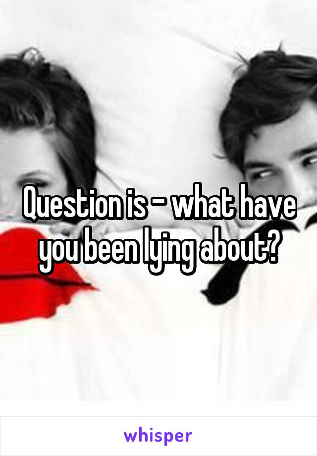 Question is - what have you been lying about?