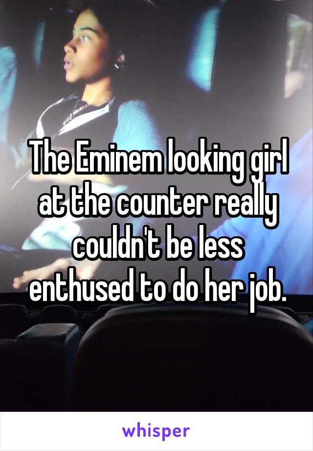 The Eminem looking girl at the counter really couldn't be less enthused to do her job.