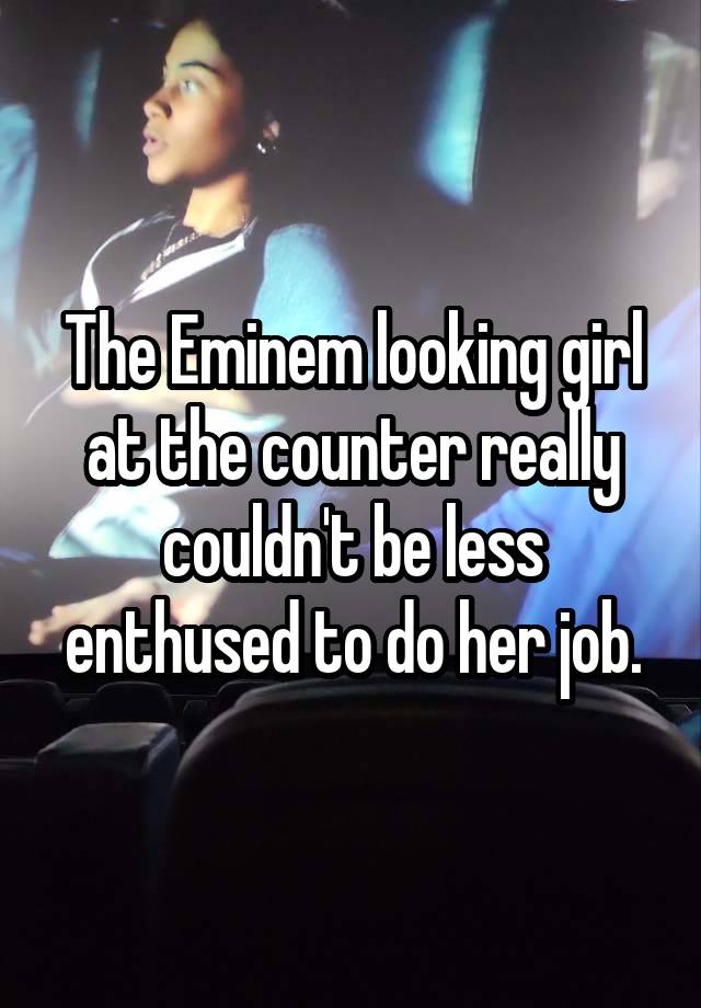 The Eminem looking girl at the counter really couldn't be less enthused to do her job.