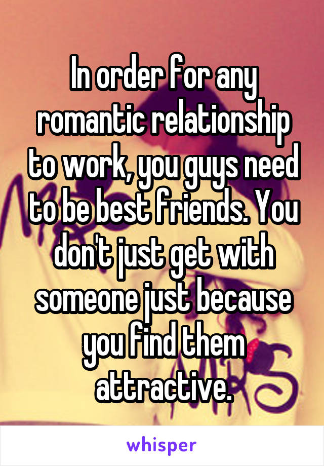 In order for any romantic relationship to work, you guys need to be best friends. You don't just get with someone just because you find them attractive.