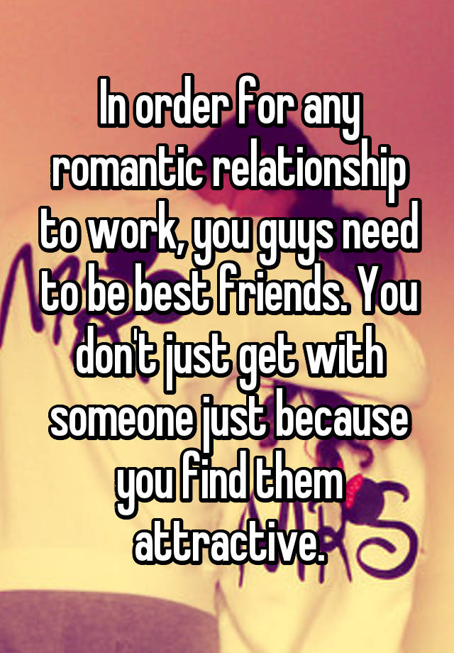 In order for any romantic relationship to work, you guys need to be best friends. You don't just get with someone just because you find them attractive.