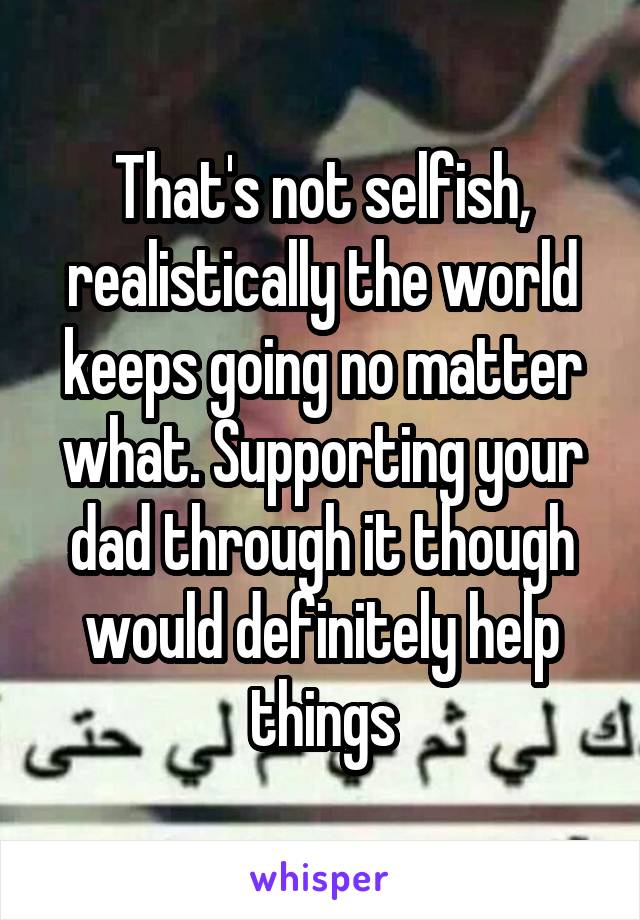 That's not selfish, realistically the world keeps going no matter what. Supporting your dad through it though would definitely help things