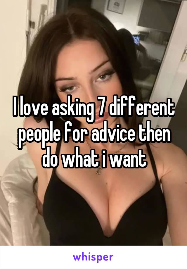 I love asking 7 different people for advice then do what i want