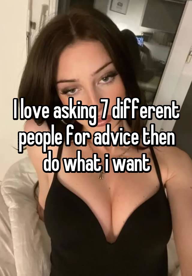 I love asking 7 different people for advice then do what i want