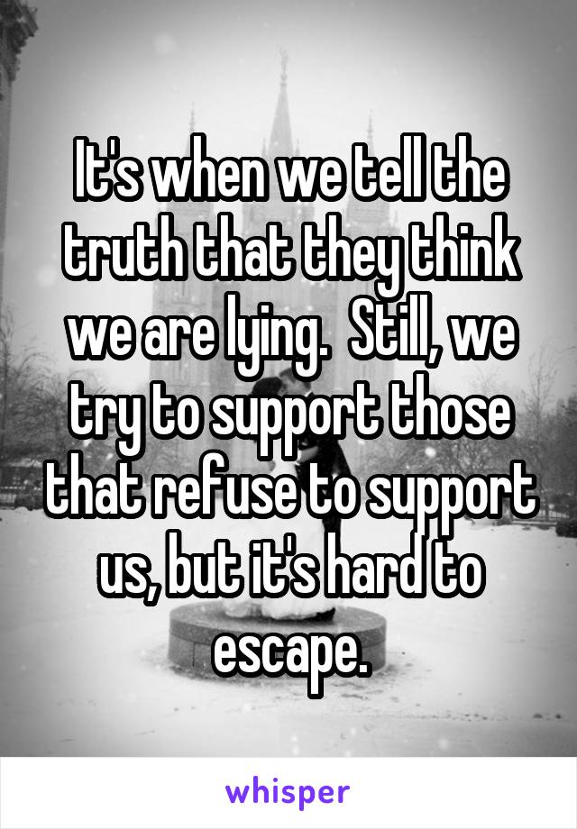 It's when we tell the truth that they think we are lying.  Still, we try to support those that refuse to support us, but it's hard to escape.