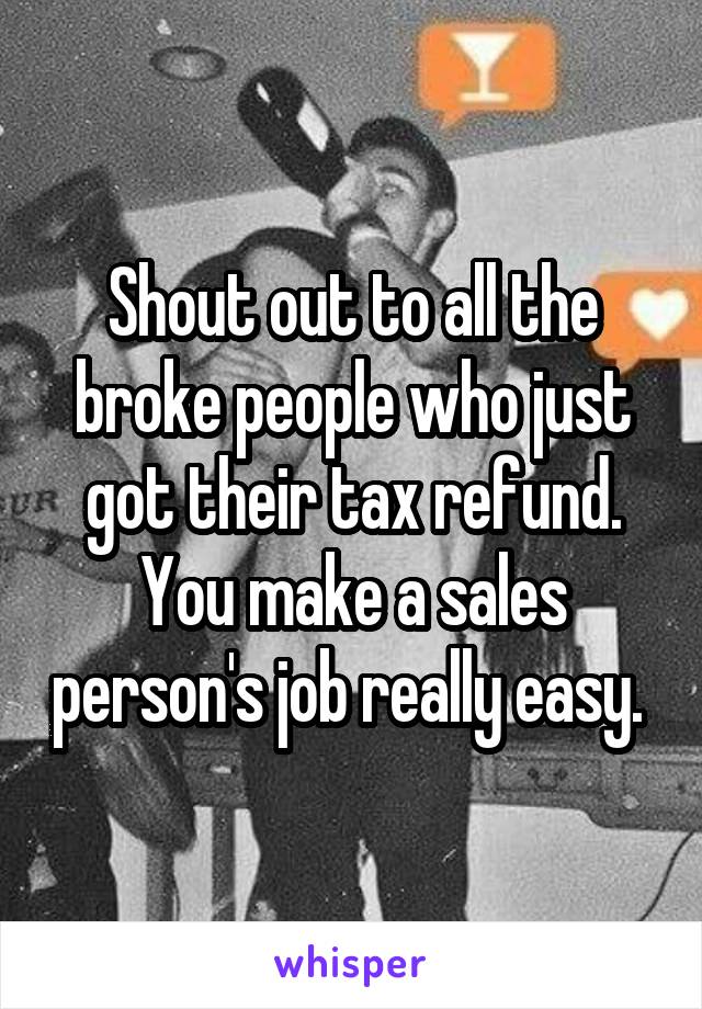 Shout out to all the broke people who just got their tax refund. You make a sales person's job really easy. 