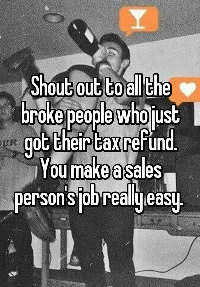 Shout out to all the broke people who just got their tax refund. You make a sales person's job really easy. 