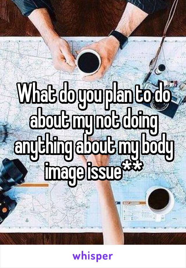 What do you plan to do about my not doing anything about my body image issue**