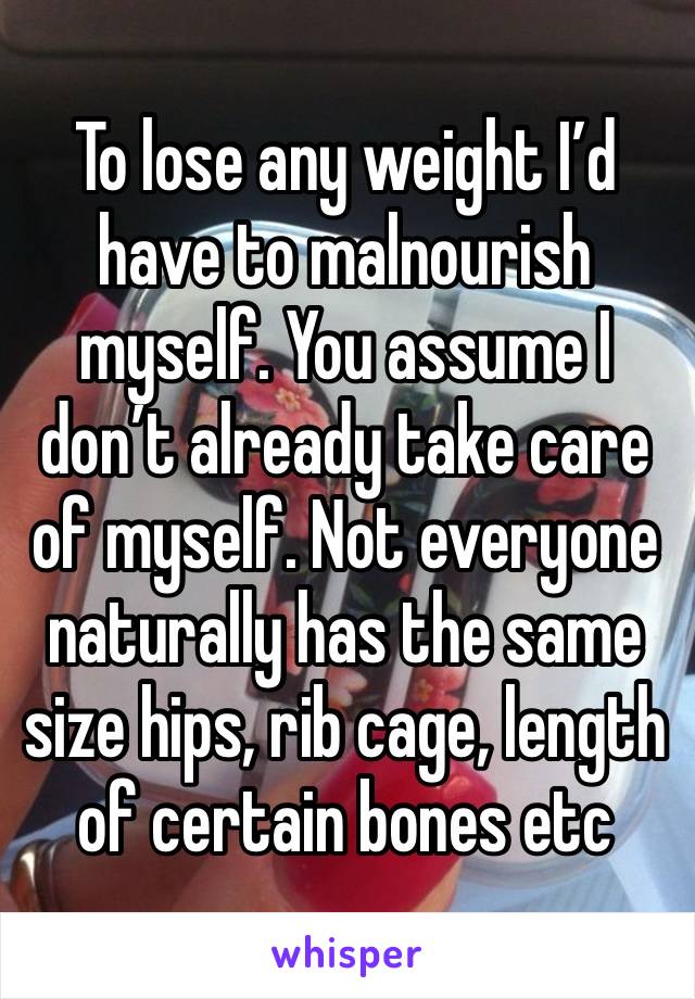 To lose any weight I’d have to malnourish myself. You assume I don’t already take care of myself. Not everyone naturally has the same size hips, rib cage, length of certain bones etc