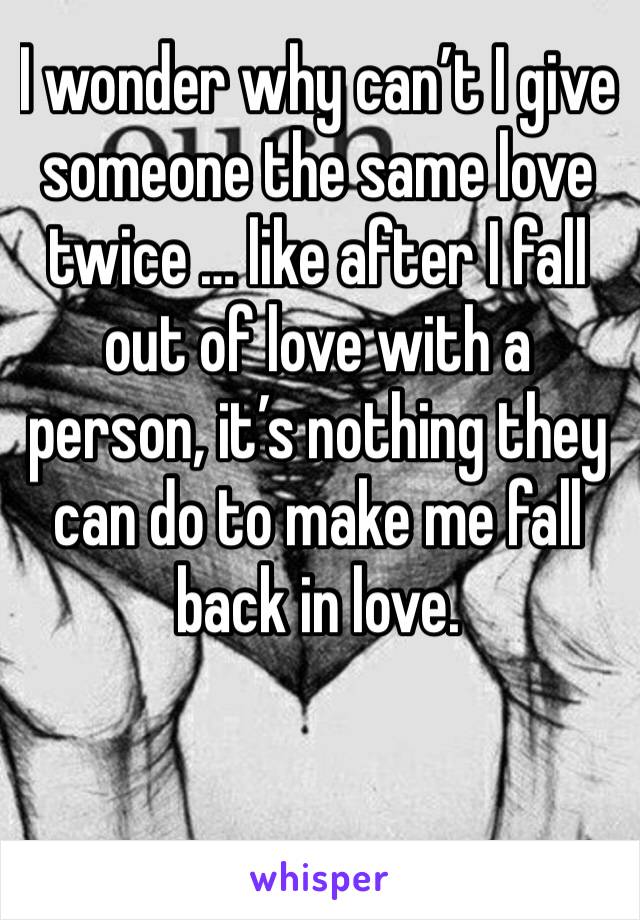 I wonder why can’t I give someone the same love twice … like after I fall out of love with a person, it’s nothing they can do to make me fall back in love. 