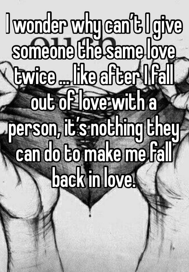 I wonder why can’t I give someone the same love twice … like after I fall out of love with a person, it’s nothing they can do to make me fall back in love. 