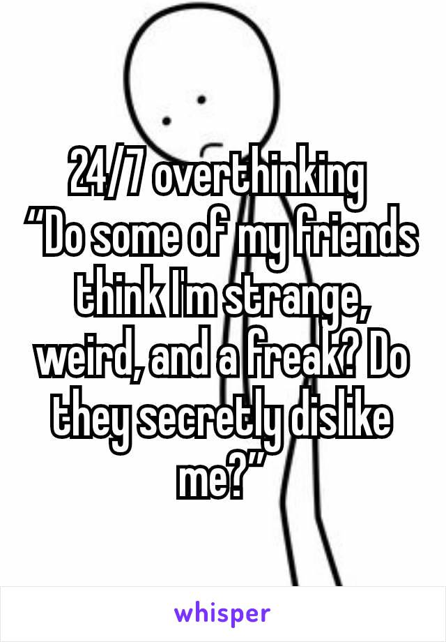 24/7 overthinking 
“Do some of my friends think I'm strange, weird, and a freak? Do they secretly dislike me?”