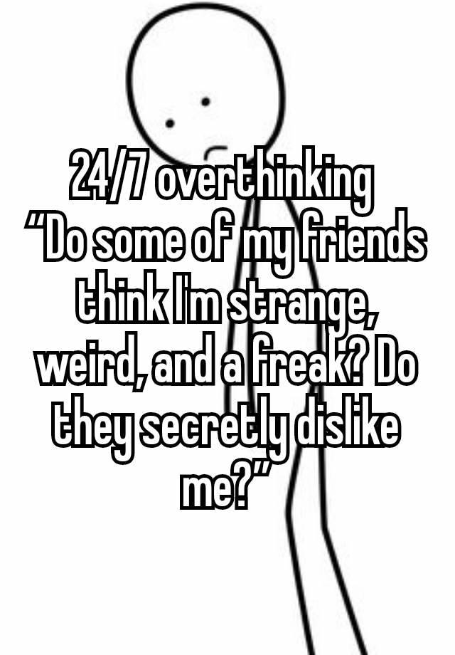 24/7 overthinking 
“Do some of my friends think I'm strange, weird, and a freak? Do they secretly dislike me?”