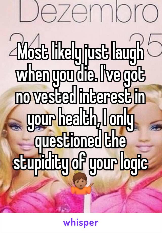 Most likely just laugh when you die. I've got no vested interest in your health, I only questioned the stupidity of your logic 🤷🏽