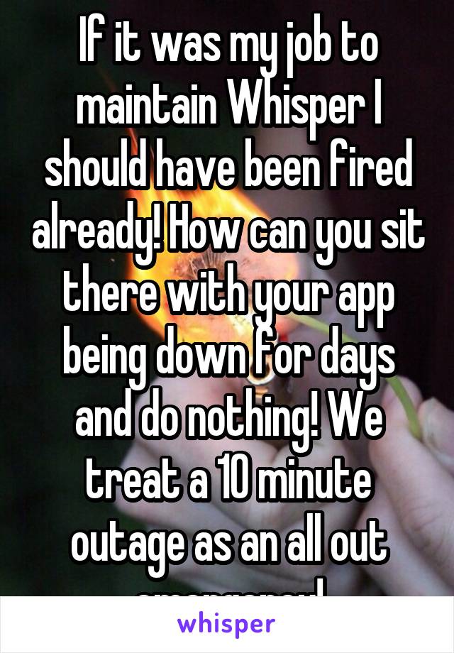 If it was my job to maintain Whisper I should have been fired already! How can you sit there with your app being down for days and do nothing! We treat a 10 minute outage as an all out emergency!