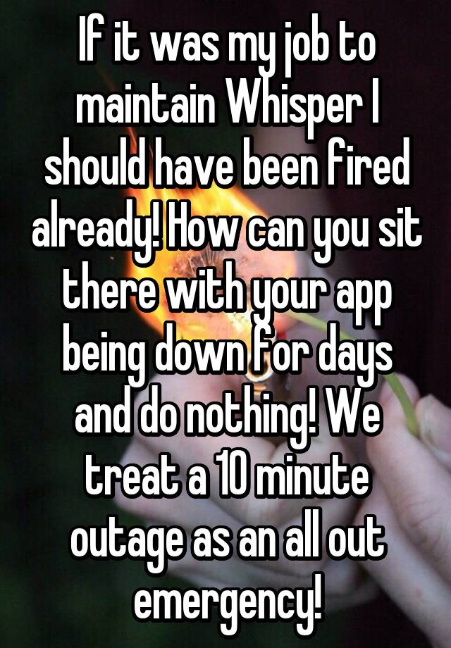 If it was my job to maintain Whisper I should have been fired already! How can you sit there with your app being down for days and do nothing! We treat a 10 minute outage as an all out emergency!